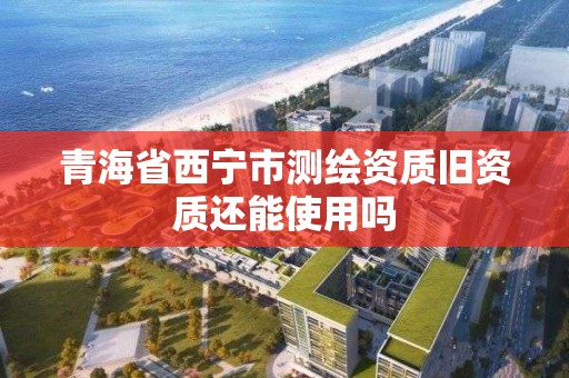 青海省西寧市測繪資質舊資質還能使用嗎