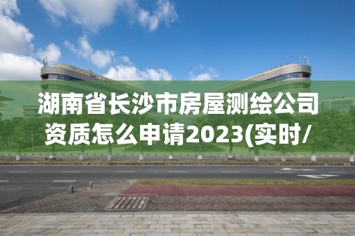 湖南省長沙市房屋測繪公司資質怎么申請2023(實時/更新中)