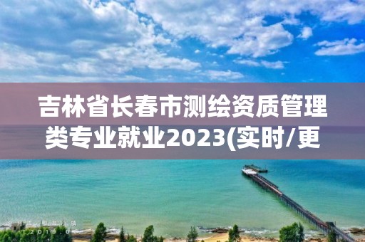 吉林省長春市測繪資質管理類專業就業2023(實時/更新中)