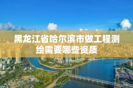 黑龍江省哈爾濱市做工程測繪需要哪些資質