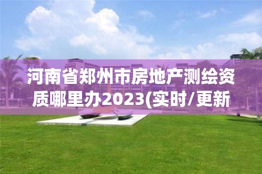 河南省鄭州市房地產測繪資質哪里辦2023(實時/更新中)