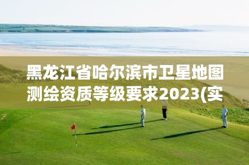 黑龍江省哈爾濱市衛星地圖測繪資質等級要求2023(實時/更新中)