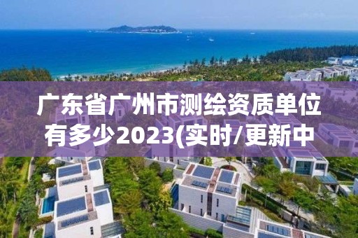 廣東省廣州市測(cè)繪資質(zhì)單位有多少2023(實(shí)時(shí)/更新中)