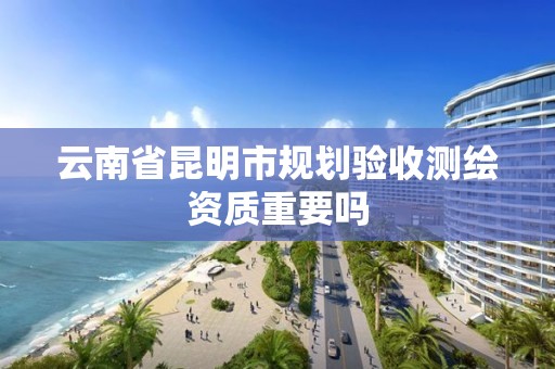 云南省昆明市規劃驗收測繪資質重要嗎