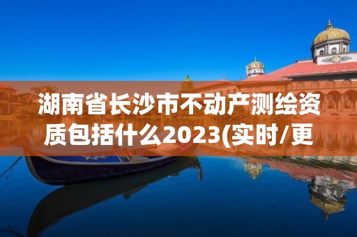 湖南省長(zhǎng)沙市不動(dòng)產(chǎn)測(cè)繪資質(zhì)包括什么2023(實(shí)時(shí)/更新中)