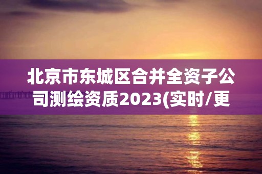 北京市東城區合并全資子公司測繪資質2023(實時/更新中)