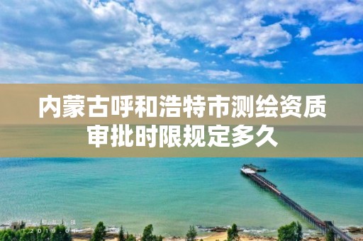 內蒙古呼和浩特市測繪資質審批時限規定多久