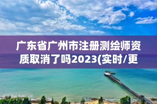 廣東省廣州市注冊測繪師資質取消了嗎2023(實時/更新中)