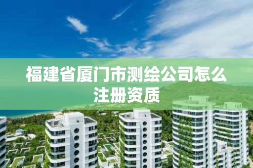 福建省廈門市測繪公司怎么注冊資質