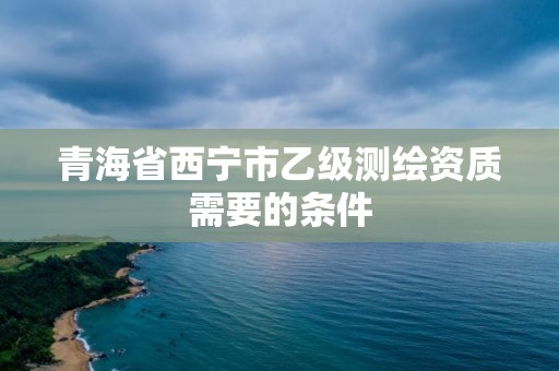 青海省西寧市乙級(jí)測(cè)繪資質(zhì)需要的條件