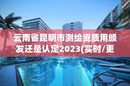 云南省昆明市測繪資質用頒發還是認定2023(實時/更新中)