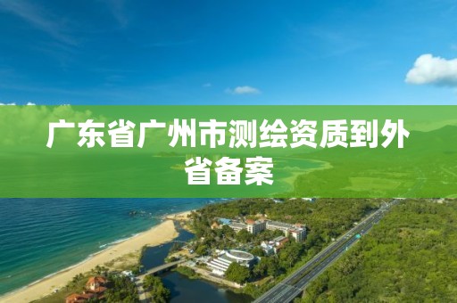 廣東省廣州市測繪資質到外省備案