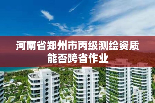 河南省鄭州市丙級測繪資質(zhì)能否跨省作業(yè)