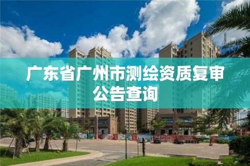 廣東省廣州市測(cè)繪資質(zhì)復(fù)審公告查詢