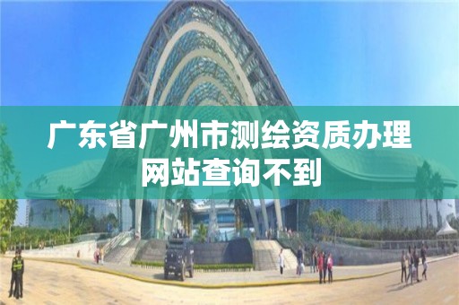 廣東省廣州市測繪資質辦理網站查詢不到