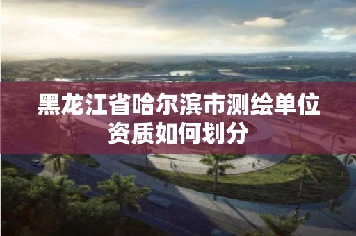 黑龍江省哈爾濱市測繪單位資質如何劃分