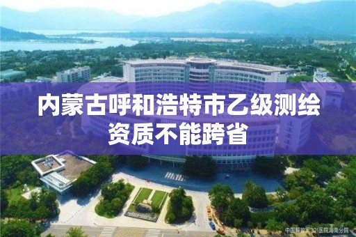 內蒙古呼和浩特市乙級測繪資質不能跨省