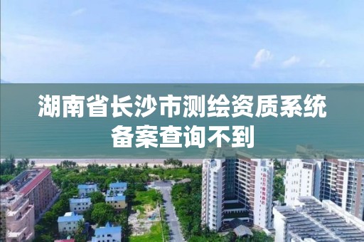 湖南省長沙市測繪資質系統備案查詢不到