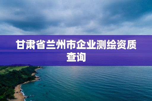 甘肅省蘭州市企業(yè)測(cè)繪資質(zhì)查詢