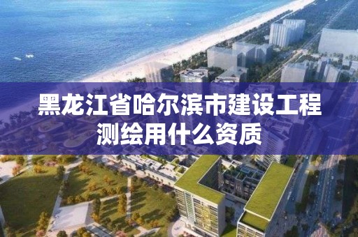 黑龍江省哈爾濱市建設工程測繪用什么資質