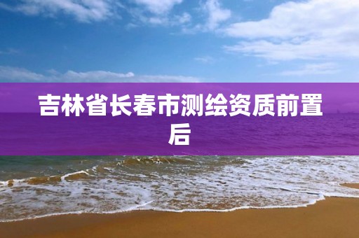 吉林省長春市測繪資質前置后