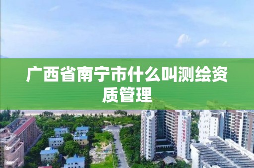 廣西省南寧市什么叫測繪資質管理