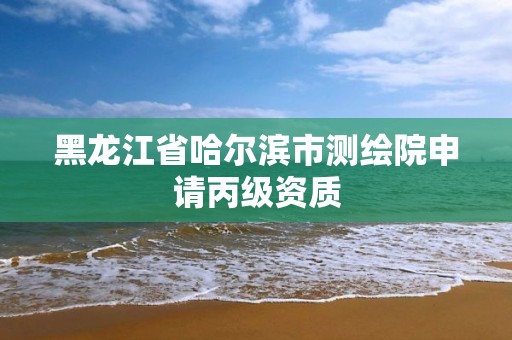 黑龍江省哈爾濱市測繪院申請丙級資質