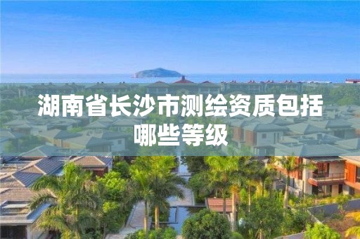 湖南省長沙市測繪資質包括哪些等級