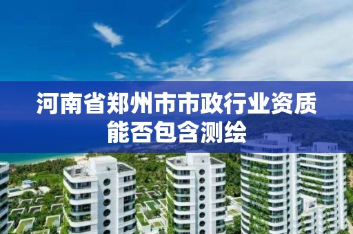 河南省鄭州市市政行業資質能否包含測繪