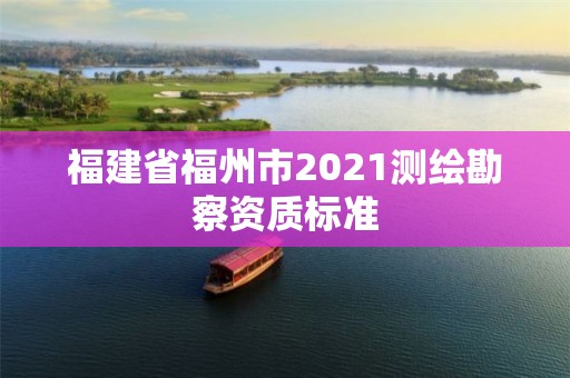 福建省福州市2021測(cè)繪勘察資質(zhì)標(biāo)準(zhǔn)