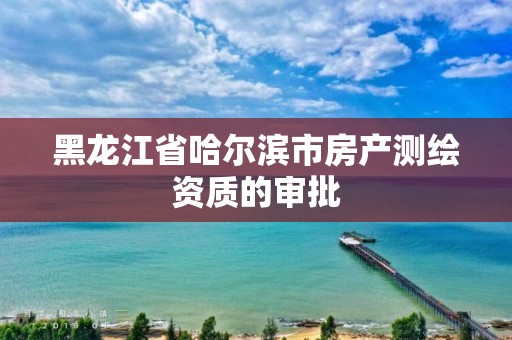 黑龍江省哈爾濱市房產測繪資質的審批