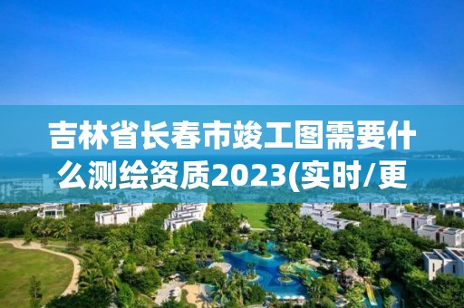 吉林省長春市竣工圖需要什么測繪資質2023(實時/更新中)