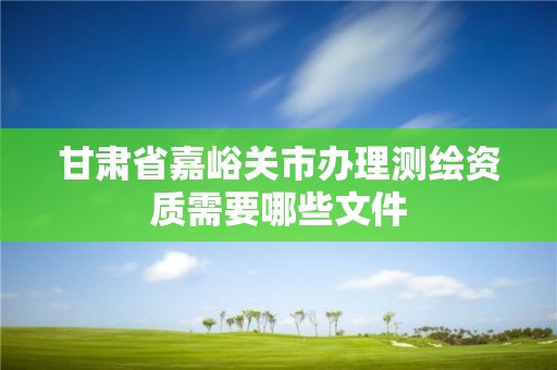 甘肅省嘉峪關市辦理測繪資質需要哪些文件