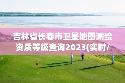 吉林省長春市衛星地圖測繪資質等級查詢2023(實時/更新中)