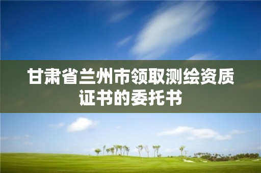 甘肅省蘭州市領取測繪資質證書的委托書