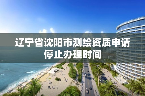 遼寧省沈陽市測繪資質申請停止辦理時間