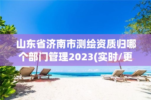 山東省濟南市測繪資質歸哪個部門管理2023(實時/更新中)