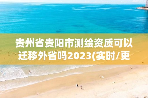 貴州省貴陽市測繪資質可以遷移外省嗎2023(實時/更新中)