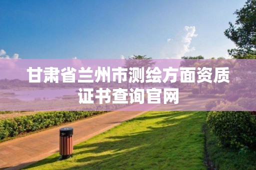 甘肅省蘭州市測繪方面資質(zhì)證書查詢官網(wǎng)