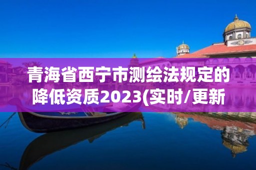 青海省西寧市測繪法規定的降低資質2023(實時/更新中)