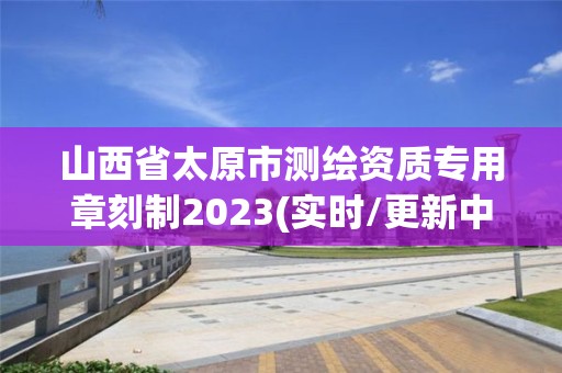 山西省太原市測繪資質專用章刻制2023(實時/更新中)