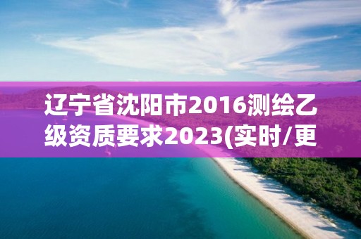 遼寧省沈陽市2016測繪乙級資質要求2023(實時/更新中)