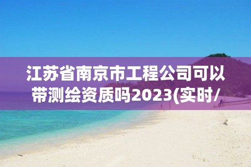 江蘇省南京市工程公司可以帶測繪資質嗎2023(實時/更新中)