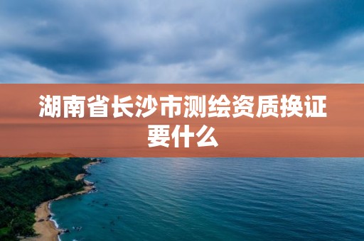 湖南省長沙市測繪資質換證要什么