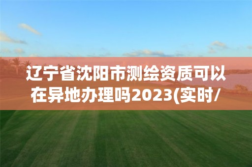 遼寧省沈陽市測繪資質可以在異地辦理嗎2023(實時/更新中)