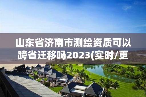 山東省濟南市測繪資質可以跨省遷移嗎2023(實時/更新中)