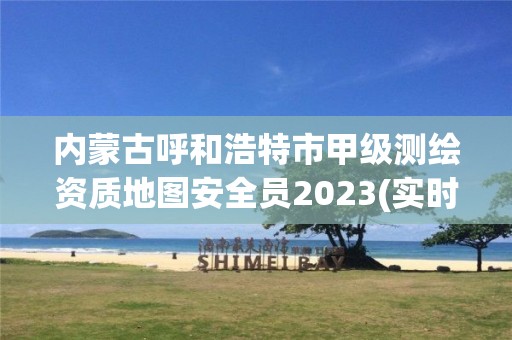 內蒙古呼和浩特市甲級測繪資質地圖安全員2023(實時/更新中)