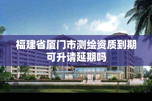 福建省廈門市測繪資質(zhì)到期可升請延期嗎