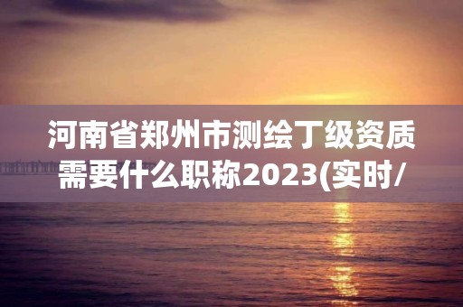 河南省鄭州市測繪丁級資質(zhì)需要什么職稱2023(實(shí)時/更新中)