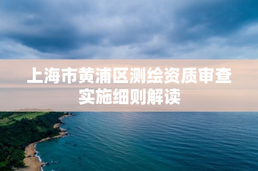 上海市黃浦區測繪資質審查實施細則解讀